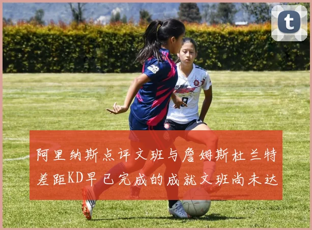 阿里纳斯点评文班与詹姆斯杜兰特差距KD早已完成的成就文班尚未达到