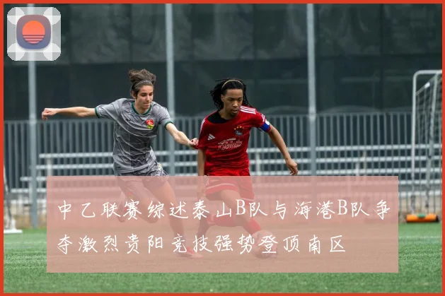 中乙联赛综述泰山B队与海港B队争夺激烈贵阳竞技强势登顶南区