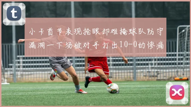 小卡首节表现抢眼却难掩球队防守漏洞一下场被对手打出10-0的惨痛局面