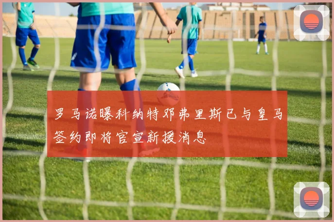 罗马诺曝科纳特邓弗里斯已与皇马签约即将官宣新援消息