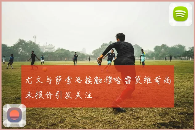 尤文与萨索洛接触穆哈雷莫维奇尚未报价引发关注