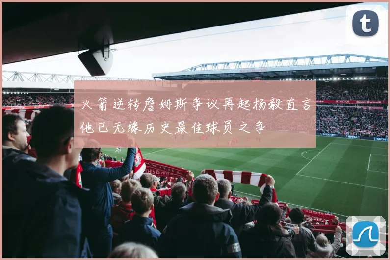 火箭逆转詹姆斯争议再起杨毅直言他已无缘历史最佳球员之争