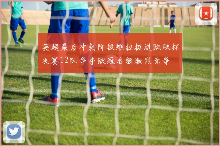 英超最后冲刺阶段维拉挺进欧联杯决赛12队争夺欧冠名额激烈竞争