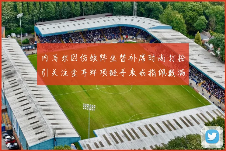 内马尔因伤缺阵坐替补席时尚打扮引关注金耳环项链手表戒指佩戴满身