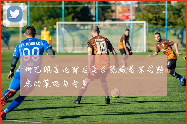 姆巴佩言论背后是否隐藏着深思熟虑的策略与考量