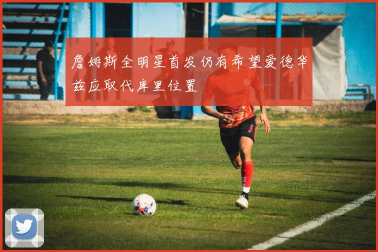 詹姆斯全明星首发仍有希望爱德华兹应取代库里位置